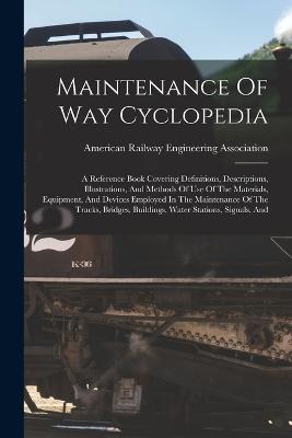 Maintenance Of Way Cyclopedia: A Reference Book Covering Definitions, Descriptions, Illustrations, And Methods Of Use Of The Materials, Equipment, And Devices Employed In The Maintenance Of The Tracks, Bridges, Buildings, Water Stations, Signals, And - American Railway Engineering Associat (Creator)