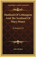Maitland of Lethington and the Scotland of Mary Stuart: A History V1