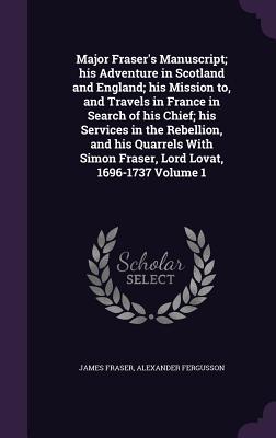 Major Fraser's Manuscript; his Adventure in Scotland and England; his Mission to, and Travels in France in Search of his Chief; his Services in the Rebellion, and his Quarrels With Simon Fraser, Lord Lovat, 1696-1737 Volume 1 - Fraser, James, Professor, and Fergusson, Alexander