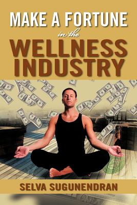 Make a Fortune in the Wellness Industry: How to Initiate, Participate and Profit from the Trillion Dollar Wellness Healthcare Revolution - Sugunendran, Selva