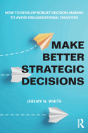 Make Better Strategic Decisions: How to Develop Robust Decision-making to Avoid Organisational Disasters