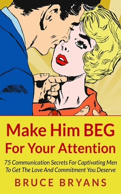 Make Him BEG For Your Attention: 75 Communication Secrets For Captivating Men To Get The Love And Commitment You Deserve - Bryans, Bruce