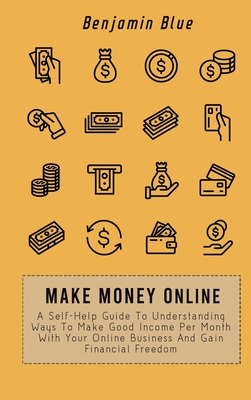 Make Money Online: A Self-Help Guide To Understanding Ways To Make Good Income Per Month With Your Online Business And Gain Financial Freedom - Blue, Benjamin