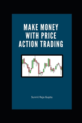 Make Money with Price Action Trading: The Complete Guide to Succeeding in Financial Markets - Raja Gupta, Sunnil