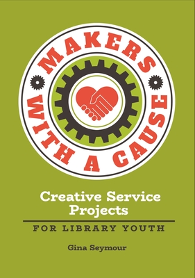 Makers with a Cause: Creative Service Projects for Library Youth - Seymour, Gina