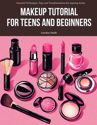 Makeup Tutorial for Teens and Beginners: Essential Techniques, Tips, and Transformations for Aspiring Artists - Smith, Caroline