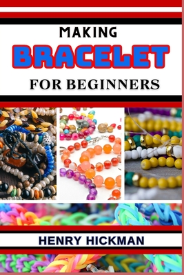 Making Bracelet for Beginners: Practical Knowledge Guide On Skills, Techniques And Pattern To Understand, Master & Explore The Process Of Bracelet Making From Scratch - Hickman, Henry