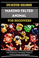 Making Felted Animal for Beginners: A Complete Guide To Crafting Adorable Felt Creatures, Techniques, Patterns, Tools For Novice And Experts