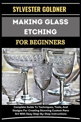 Making Glass Etching for Beginners: Complete Guide To Techniques, Tools, And Designs For Creating Stunning Custom Pane Art With Easy Step-By-Step Instructions - Goldner, Sylvester