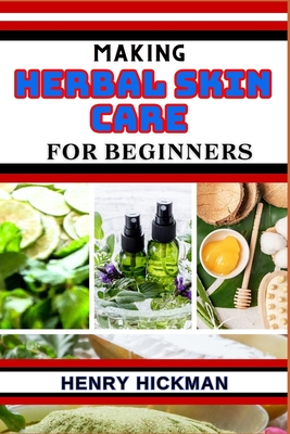 Making Herbal Skin Care for Beginners: Practical Knowledge Guide On Skills, Techniques And Pattern To Understand, Master & Explore The Process Of Herbal Skin Care Making From Scratch - Hickman, Henry
