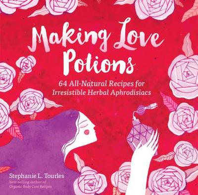 Making Love Potions: 64 All-Natural Recipes for Irresistible Herbal Aphrodisiacs - Tourles, Stephanie L