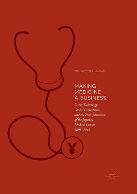 Making Medicine a Business: X-Ray Technology, Global Competition, and the Transformation of the Japanese Medical System, 1895-1945 - Donz, Pierre-Yves