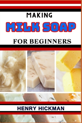 Making Milk Soap for Beginners: Practical Knowledge Guide On Skills, Techniques And Pattern To Understand, Master & Explore The Process Of Milk Soap Making From Scratch - Hickman, Henry