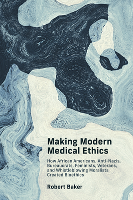 Making Modern Medical Ethics: How African Americans, Anti-Nazis, Bureaucrats, Feminists, Veterans, and Whistleblowing Moralists Created Bioethics - Baker, Robert