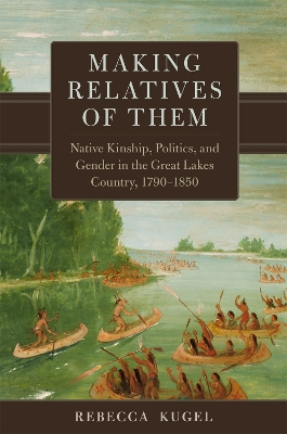 Making Relatives of Them: Native Kinship, Politics, and Gender in the Great Lakes Country, 1790-1850 Volume 21 - Kugel, Rebecca