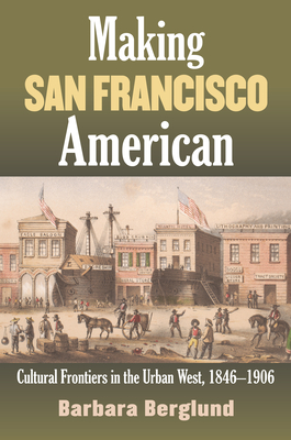 Making San Francisco American: Cultural Frontiers in the Urban West, 1846-1906 - Berglund, Barbara