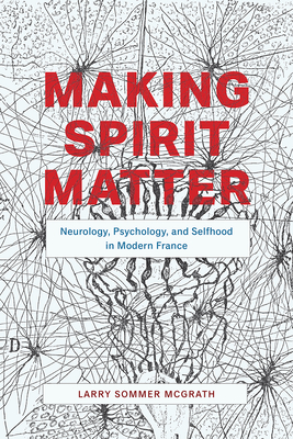 Making Spirit Matter: Neurology, Psychology, and Selfhood in Modern France - McGrath, Larry Sommer