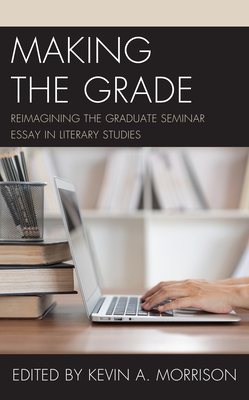 Making the Grade: Reimagining the Graduate Seminar Essay in Literary Studies - Morrison, Kevin A (Editor)