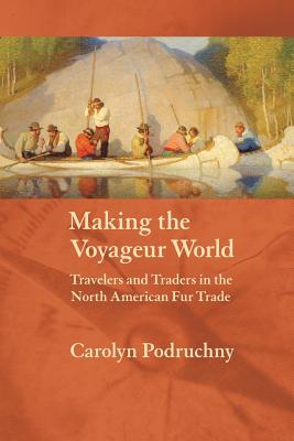 Making the Voyageur World: Travelers and Traders in the North American Fur Trade - Podruchny, Carolyn