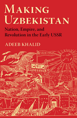 Making Uzbekistan: Nation, Empire, and Revolution in the Early USSR - Khalid, Adeeb