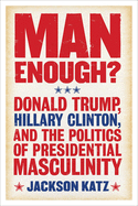 Man Enough?: Donald Trump, Hillary Clinton, and the Politics of Presidential Masculinity
