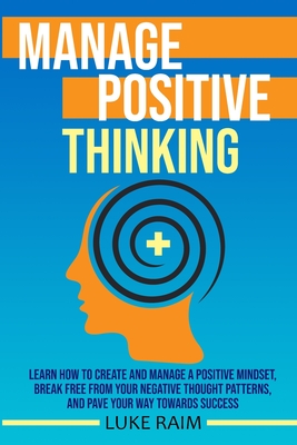 Manage Positive Thinking: Learn How to Create and Manage a Positive Mindset, Break free from Your Negative Thought Patterns, and Pave Your Way towards Success - Raim, Luke