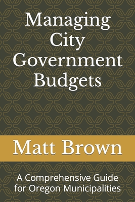 Managing City Government Budgets: A Comprehensive Guide for Oregon Municipalities - Brown, Matthew