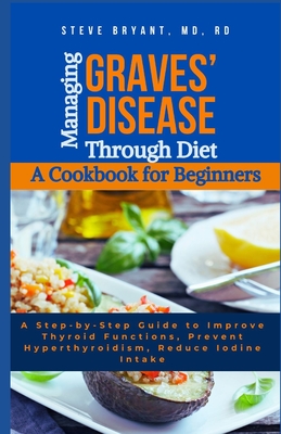 Managing Graves' Disease Through Diet: A Cookbook for Beginners: A Step-by-Step Guide to Improve Thyroid Functions, Prevent Hyperthyroidism, Reduce Iodine Intake - Bryant Rd, Steve, MD