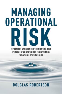 Managing Operational Risk: Practical Strategies to Identify and Mitigate Operational Risk Within Financial Institutions - Robertson, Douglas, Dr.