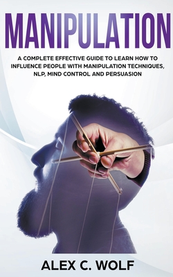 Manipulation: A Complete Effective Guide to Learn How to Influence People with Manipulation Techniques, NLP, Mind Control and Persuasion - Wolf, Alex C