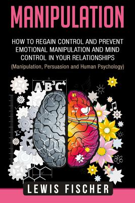 Manipulation: How to Regain Control and Prevent Emotional Manipulation and Mind Control in Your Relationships (Manipulation, Persuasion and Human Psychology) - Fischer, Lewis