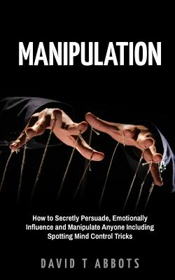 Manipulation: How to Secretly Persuade, Emotionally Influence and Manipulate Anyone Including Spotting Mind Control Tricks - Abbots, David T