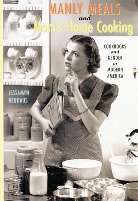 Manly Meals and Mom's Home Cooking: Cookbooks and Gender in Modern America - Neuhaus, Jessamyn, Ms.