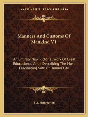 Manners and Customs of Mankind V1: An Entirely New Pictorial Work of Great Educational Value Describing the Most Fascinating Side of Human Life - Hammerton, J a