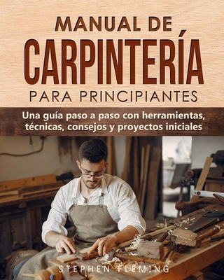 Manual de carpinter?a para principiantes: Una gu?a paso a paso con herramientas, t?cnicas, consejos y proyectos iniciales - Romero, Edgli (Translated by), and Fleming, Stephen