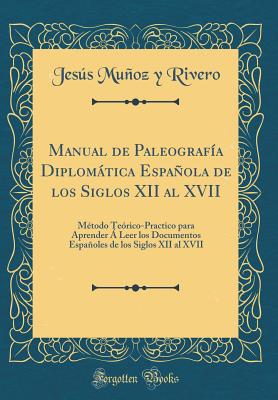 Manual de Paleografa Diplomtica Espaola de Los Siglos XII Al XVII: Mtodo Terico-Practico Para Aprender  Leer Los Documentos Espaoles de Los Siglos XII Al XVII (Classic Reprint) - Rivero, Jesus Munoz y