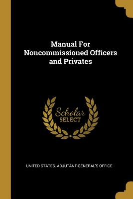 Manual For Noncommissioned Officers and Privates - United States Adjutant-General's Office (Creator)