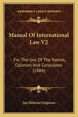 Manual of International Law V2: For the Use of the Navies, Colonies and Consulates (1884) - Ferguson, Jan Helenus