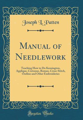 Manual of Needlework: Teaching How to Do Kensington, Applique, Cretonne, Roman, Cross-Stitch, Outline and Other Embroideries (Classic Reprint) - Patten, Joseph L