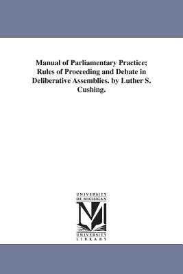 Manual of Parliamentary Practice; Rules of Proceeding and Debate in Deliberative Assemblies. by Luther S. Cushing. - Cushing, Luther Stearns