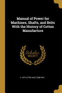 Manual of Power for Machines, Shafts, and Belts with the History of Cotton Manufacture