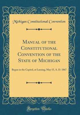 Manual of the Constitutional Convention of the State of Michigan: Begun in the Capitol, at Lansing, May 15, A. D. 1867 (Classic Reprint) - Convention, Michigan Constitutional