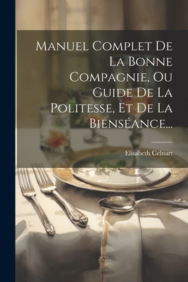 Manuel Complet de la Bonne Compagnie, Ou, Guide de la Politesse, Et de la Biens?ance: D?di? ? La Soci?t? Fran?aise Et ? La Jeunesse Des Deux Sexes... - Celnart, Elisabeth