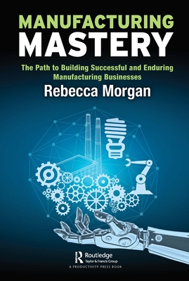 Manufacturing Mastery: The Path to Building Successful and Enduring Manufacturing Businesses - Morgan, Rebecca