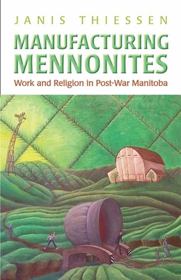 Manufacturing Mennonites: Work and Religion in Post-War Manitoba - Thiessen, Janis Lee