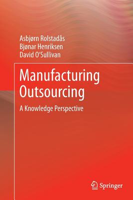 Manufacturing Outsourcing: A Knowledge Perspective - Rolstads, Asbjrn, and Henriksen, Bjonar, and O'Sullivan, David, PH.D.