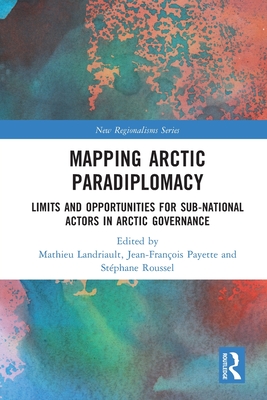 Mapping Arctic Paradiplomacy: Limits and Opportunities for Sub-National Actors in Arctic Governance - Landriault, Mathieu (Editor), and Payette, Jean-Franois (Editor), and Roussel, Stphane (Editor)