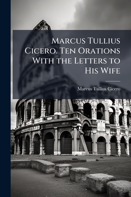 Marcus Tullius Cicero. Ten Orations With the Letters to His Wife - Cicero, Marcus Tullius