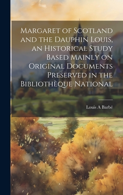 Margaret of Scotland and the Dauphin Louis, an Historical Study Based Mainly on Original Documents Preserved in the Bibliothque National - Barb, Louis A