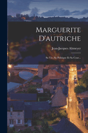 Marguerite D'Autriche: Sa Vie, Sa Politique Et Sa Cour...